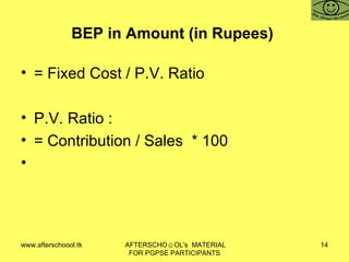 BEP in Amount (in Rupees)  = Fixed Cost / P.V. Ratio P.V. Ratio :  = Contribution / Sales  * 100 