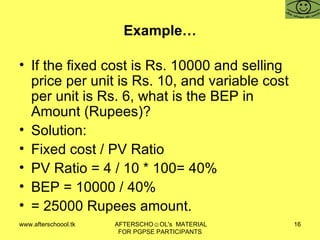Example… If the fixed cost is Rs. 10000 and selling price per unit is Rs. 10, and variable cost per unit is Rs. 6, what is the BEP in Amount (Rupees)?  Solution:  Fixed cost / PV Ratio PV Ratio = 4 / 10 * 100= 40% BEP = 10000 / 40%  = 25000 Rupees amount.  
