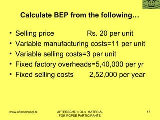 Calculate BEP from the following… Selling price   Rs. 20 per unit Variable manufacturing costs=11 per unit Variable selling costs=3 per unit Fixed factory overheads=5,40,000 per yr Fixed selling costs 2,52,000 per year 