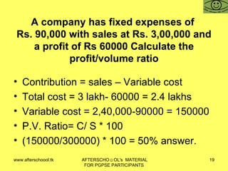 A company has fixed expenses of  Rs. 90,000 with sales at Rs. 3,00,000 and a profit of Rs 60000 Calculate the profit/volume ratio Contribution = sales – Variable cost Total cost = 3 lakh- 60000 = 2.4 lakhs Variable cost = 2,40,000-90000 = 150000 P.V. Ratio= C/ S * 100  (150000/300000) * 100 = 50% answer.  