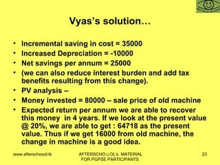 Vyas’s solution… Incremental saving in cost = 35000 Increased Depreciation = -10000 Net savings per annum = 25000 (we can also reduce interest burden and add tax benefits resulting from this change).  PV analysis –  Money invested = 80000 – sale price of old machine  Expected return per annum we are able to recover this money  in 4 years. If we look at the present value @ 20%, we are able to get : 64718 as the present value. Thus if we get 16000 from old machine, the change in machine is a good idea.  