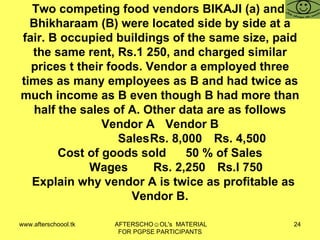 Two competing food vendors BIKAJI (a) and  Bhikharaam (B) were located side by side at a fair. B occupied buildings of the same size, paid the same rent, Rs.1 250, and charged similar prices t their foods. Vendor a employed three times as many employees as B and had twice as much income as B even though B had more than half the sales of A. Other data are as follows Vendor A Vendor B Sales Rs. 8,000 Rs. 4,500 Cost of goods sold 50 % of Sales Wages Rs. 2,250 Rs.l 750   Explain why vendor A is twice as profitable as Vendor B. 