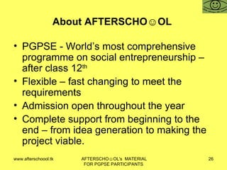 About AFTERSCHO☺OL  PGPSE - World’s most comprehensive programme on social entrepreneurship – after class 12 th Flexible – fast changing to meet the requirements  Admission open throughout the year  Complete support from beginning to the end – from idea generation to making the project viable.  