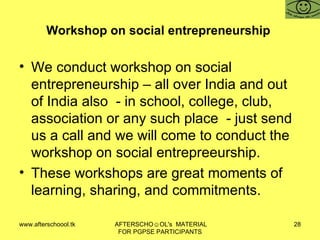 Workshop on social entrepreneurship  We conduct workshop on social entrepreneurship – all over India and out of India also  - in school, college, club, association or any such place  - just send us a call and we will come to conduct the workshop on social entrepreeurship. These workshops are great moments of learning, sharing, and commitments. 