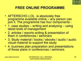 FREE ONLINE PROGRAMME  AFTERSCHO☺OL  is absolutely free programme available online – any person can join it. The programme has four components :  1. case studies – writing and analysing – using latest tools of management 2. articles / reports writing & presentation of them in conferences / seminars 3. Study material / books / ebooks / audio / audio visual material to support the study 4. business plan preparation and presentations of those plans in conferences / seminars 