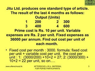 Jitu Ltd. produces one standard type of article. The result of the last 4 months as follows: Output (Units) 1 200  2 300 3 400  4 600 Prime cost is Rs. 10 per unit. Variable expenses are Rs. 2 per unit. Fixed expenses as 36000 per annum. Find out cost per unit of each month.  Fixed cost per month : 3000. formula: fixed cost per unit + variable cost per unit.  the cost per unit : 1:  (3000/200) +10+2 = 27; 2: (3000/300) + 10+2 = 22 per unit, so on….  