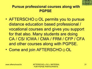 Pursue professional courses along with PGPSE  AFTERSCHO☺OL permits you to pursue distance education based professional / vocational courses and gives you support for that also. Many students are doing CA / CS/ ICWA / CMA / FRM / CFP / CFA and other courses along with PGPSE.  Come and join AFTERSCHO☺OL  