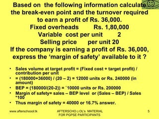 Based on  the following information calculate the break-even point and the turnover required to earn a profit of Rs. 36,000. Fixed overheads Rs. 1,80,000 Variable  cost per unit 2 Selling price per unit 20 If the company is earning a profit of Rs. 36,000, express the ‘margin of safety’ available to it ? Sales volume at target profit = (Fixed cost + target profit) / contribution per unit = (180000+36000) / (20 – 2) = 12000 units or Rs. 240000 (in amount)  BEP = (180000/(20-2)) = `10000 units or Rs. 200000  Margin of safety= sales – BEP level  or (Sales – BEP) / Sales *100 Thus margin of safety = 40000 or 16.7% answer.  