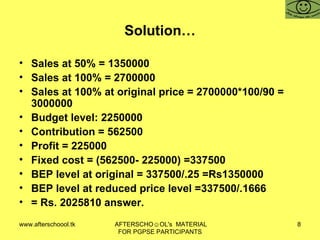 Solution… Sales at 50% = 1350000 Sales at 100% = 2700000 Sales at 100% at original price = 2700000*100/90 = 3000000 Budget level: 2250000  Contribution = 562500 Profit = 225000 Fixed cost = (562500- 225000) =337500 BEP level at original = 337500/.25 =Rs1350000 BEP level at reduced price level =337500/.1666 = Rs. 2025810 answer.  