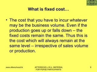 What is fixed cost… The cost that you have to incur whatever may be the business volume. Even if the production goes up or falls down – the fixed costs remain the same. Thus this is the cost which will always remain at the same level – irrespective of sales volume or production.  