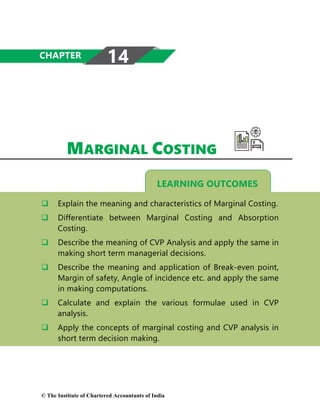 LEARNING OUTCOMES
MARGINAL COSTING
 Explain the meaning and characteristics of Marginal Costing.
 Differentiate between Marginal Costing and Absorption
Costing.
 Describe the meaning of CVP Analysis and apply the same in
making short term managerial decisions.
 Describe the meaning and application of Break-even point,
Margin of safety, Angle of incidence etc. and apply the same
in making computations.
 Calculate and explain the various formulae used in CVP
analysis.
 Apply the concepts of marginal costing and CVP analysis in
short term decision making.
CHAPTER 14
© The Institute of Chartered Accountants of India
 