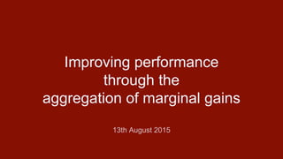Improving performance
through the
aggregation of marginal gains
13th August 2015
 