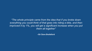 –Sir Dave Brailsford
“The whole principle came from the idea that if you broke down
everything you could think of that goes into riding a bike, and then
improved it by 1%, you will get a significant increase when you put
them all together”
 