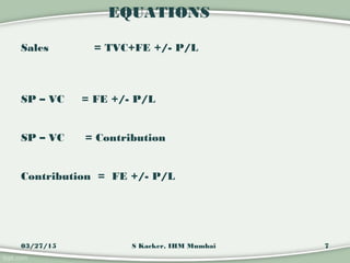 EQUATIONS
Sales = TVC+FE +/- P/L
SP – VC = FE +/- P/L
SP – VC = Contribution
Contribution = FE +/- P/L
03/27/15 7S Kacker,...