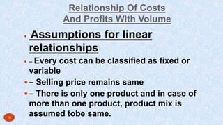 Relationship Of Costs
And Profits With Volume
 Assumptions for linear
relationships
 – Every cost can be classified as fixed or
variable
– Selling price remains same
– There is only one product and in case of
more than one product, product mix is
assumed tobe same.10
 