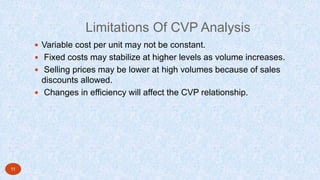 Limitations Of CVP Analysis
 Variable cost per unit may not be constant.
 Fixed costs may stabilize at higher levels as volume increases.
 Selling prices may be lower at high volumes because of sales
discounts allowed.
 Changes in efficiency will affect the CVP relationship.
11
 