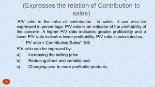 (Expresses the relation of Contribution to
sales)
P/V ratio is the ratio of contribution to sales. It can also be
expressed in percentage. P/V ratio is an indicator of the profitability of
the concern. A higher P/V ratio indicates greater profitability and a
lower P/V ratio indicates lower profitability. P/V ratio is calculated as;
PV ratio = Contribution/Sales* 100
P/V ratio can be improved by-
a) Increasing the selling price
b) Reducing direct and variable cost
c) Changing over to more profitable products.
13
 