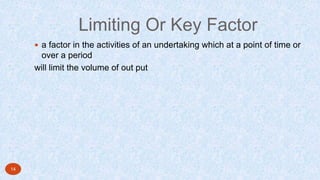 Limiting Or Key Factor
 a factor in the activities of an undertaking which at a point of time or
over a period
will limit the volume of out put
14
 