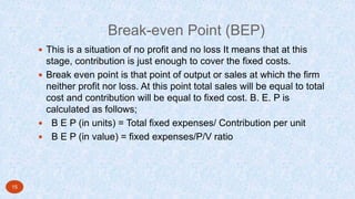 Break-even Point (BEP)
 This is a situation of no profit and no loss It means that at this
stage, contribution is just enough to cover the fixed costs.
 Break even point is that point of output or sales at which the firm
neither profit nor loss. At this point total sales will be equal to total
cost and contribution will be equal to fixed cost. B. E. P is
calculated as follows;
 B E P (in units) = Total fixed expenses/ Contribution per unit
 B E P (in value) = fixed expenses/P/V ratio
15
 