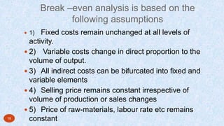 Break –even analysis is based on the
following assumptions
 1) Fixed costs remain unchanged at all levels of
activity.
 2) Variable costs change in direct proportion to the
volume of output.
 3) All indirect costs can be bifurcated into fixed and
variable elements
 4) Selling price remains constant irrespective of
volume of production or sales changes
 5) Price of raw-materials, labour rate etc remains
constant16
 