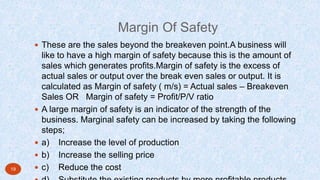Margin Of Safety
 These are the sales beyond the breakeven point.A business will
like to have a high margin of safety because this is the amount of
sales which generates profits.Margin of safety is the excess of
actual sales or output over the break even sales or output. It is
calculated as Margin of safety ( m/s) = Actual sales – Breakeven
Sales OR Margin of safety = Profit/P/V ratio
 A large margin of safety is an indicator of the strength of the
business. Marginal safety can be increased by taking the following
steps;
 a) Increase the level of production
 b) Increase the selling price
 c) Reduce the cost19
 