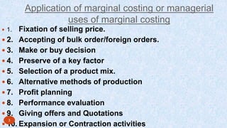 Application of marginal costing or managerial
uses of marginal costing
 1. Fixation of selling price.
 2. Accepting of bulk order/foreign orders.
 3. Make or buy decision
 4. Preserve of a key factor
 5. Selection of a product mix.
 6. Alternative methods of production
 7. Profit planning
 8. Performance evaluation
 9. Giving offers and Quotations
 10. Expansion or Contraction activities
3
 