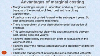 Advantages of marginal costing
 Marginal costing is simple to understand and easy to operate
because of the exclusion of fixed cost and its arbitrary
apportionment.
 Fixed costs are not carried forward to the subsequent years. So
cost comparisons become meaningful.
 There is no problem of over absorption or under absorption of
overhead
 This technique points out clearly the exact relationship between
cost, selling price and volume
 It shows more clearly the impact on profit of fluctuations in the
volume of sales
 It shows clearly the relative contributions and profitability of different
products
 It helps the management in taking decisions connected with profit4
 