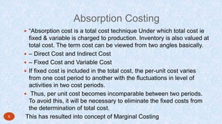 Absorption Costing
 “Absorption cost is a total cost technique Under which total cost ie
fixed & variable is charged to production. Inventory is also valued at
total cost. The term cost can be viewed from two angles basically.
 – Direct Cost and Indirect Cost
 – Fixed Cost and Variable Cost
 If fixed cost is included in the total cost, the per-unit cost varies
from one cost period to another with the fluctuations in level of
activities in two cost periods.
 Thus, per unit cost becomes incomparable between two periods.
To avoid this, it will be necessary to eliminate the fixed costs from
the determination of total cost.
This has resulted into concept of Marginal Costing6
 