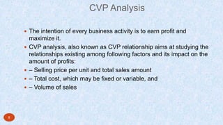 CVP Analysis
 The intention of every business activity is to earn profit and
maximize it.
 CVP analysis, also known as CVP relationship aims at studying the
relationships existing among following factors and its impact on the
amount of profits:
 – Selling price per unit and total sales amount
 – Total cost, which may be fixed or variable, and
 – Volume of sales
8
 