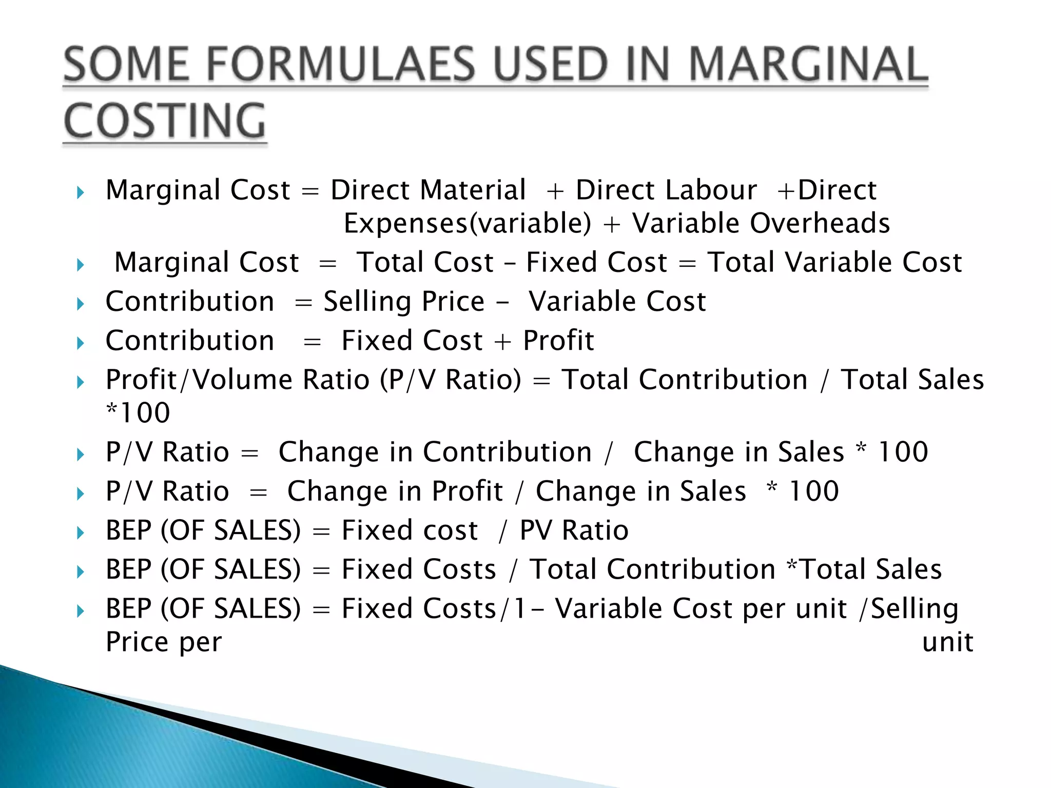 Marginal Cost = Direct Material  + Direct Labour  +Direct   		        Expenses(variable) + Variable Overheads Marginal Cost  =  Total Cost – Fixed Cost = Total Variable CostContribution  = Selling Price -  Variable CostContribution   =  Fixed Cost + ProfitProfit/Volume Ratio (P/V Ratio) = Total Contribution / Total Sales  *100P/V Ratio =  Change in Contribution /  Change in Sales * 100P/V Ratio  =  Change in Profit / Change in Sales  * 100BEP (OF SALES) = Fixed cost  / PV Ratio BEP (OF SALES) = Fixed Costs / Total Contribution *Total Sales BEP (OF SALES) = Fixed Costs/1- Variable Cost per unit /Selling Price per  						              unitSOME FORMULAES USED IN MARGINAL COSTING