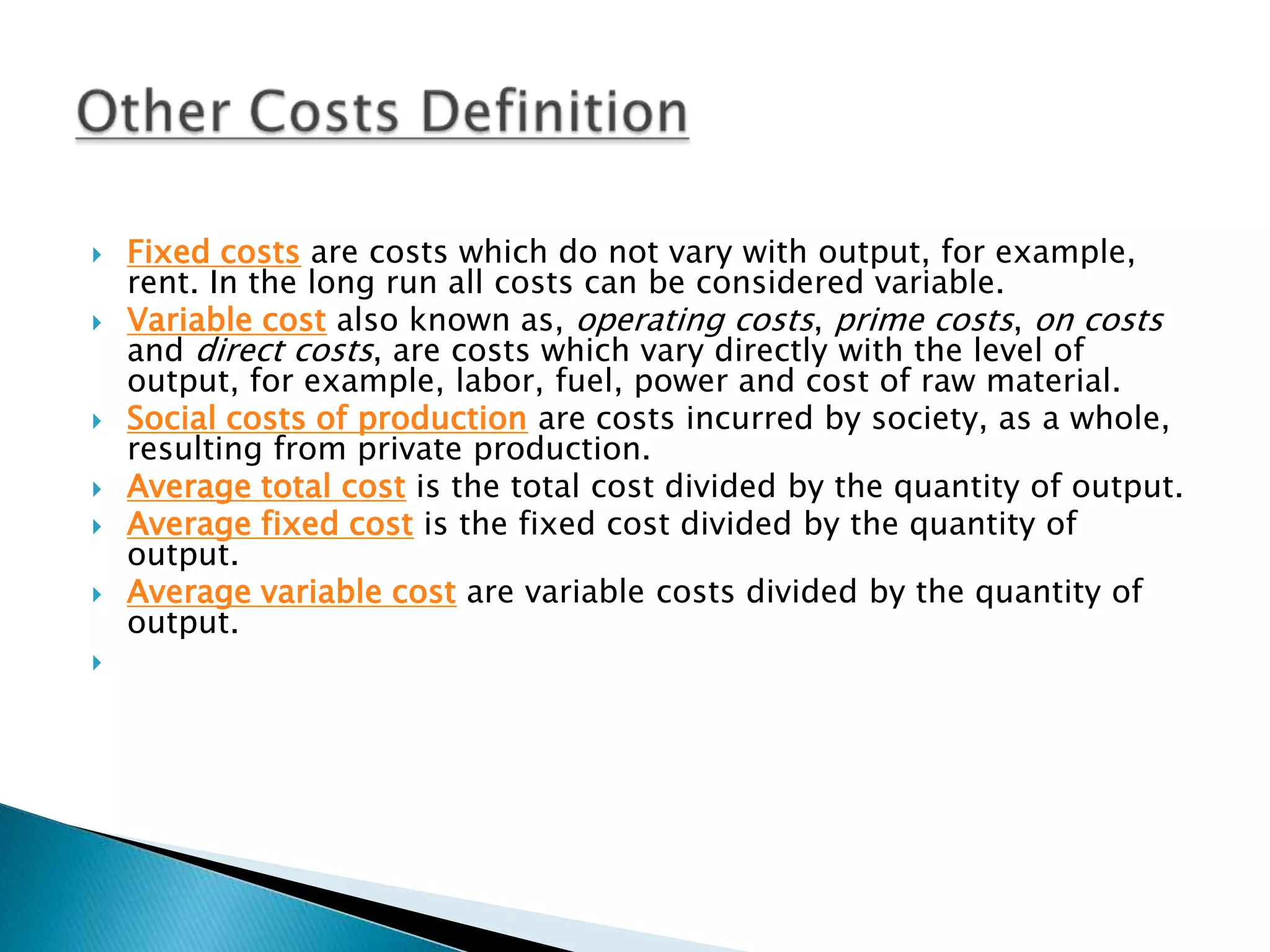 Fixed costs are costs which do not vary with output, for example, rent. In the long run all costs can be considered variable.Variable cost also known as, operating costs, prime costs, on costs and direct costs, are costs which vary directly with the level of output, for example, labor, fuel, power and cost of raw material.Social costs of production are costs incurred by society, as a whole, resulting from private production.Average total cost is the total cost divided by the quantity of output.Average fixed cost is the fixed cost divided by the quantity of output.Average variable cost are variable costs divided by the quantity of output. Other Costs Definition 