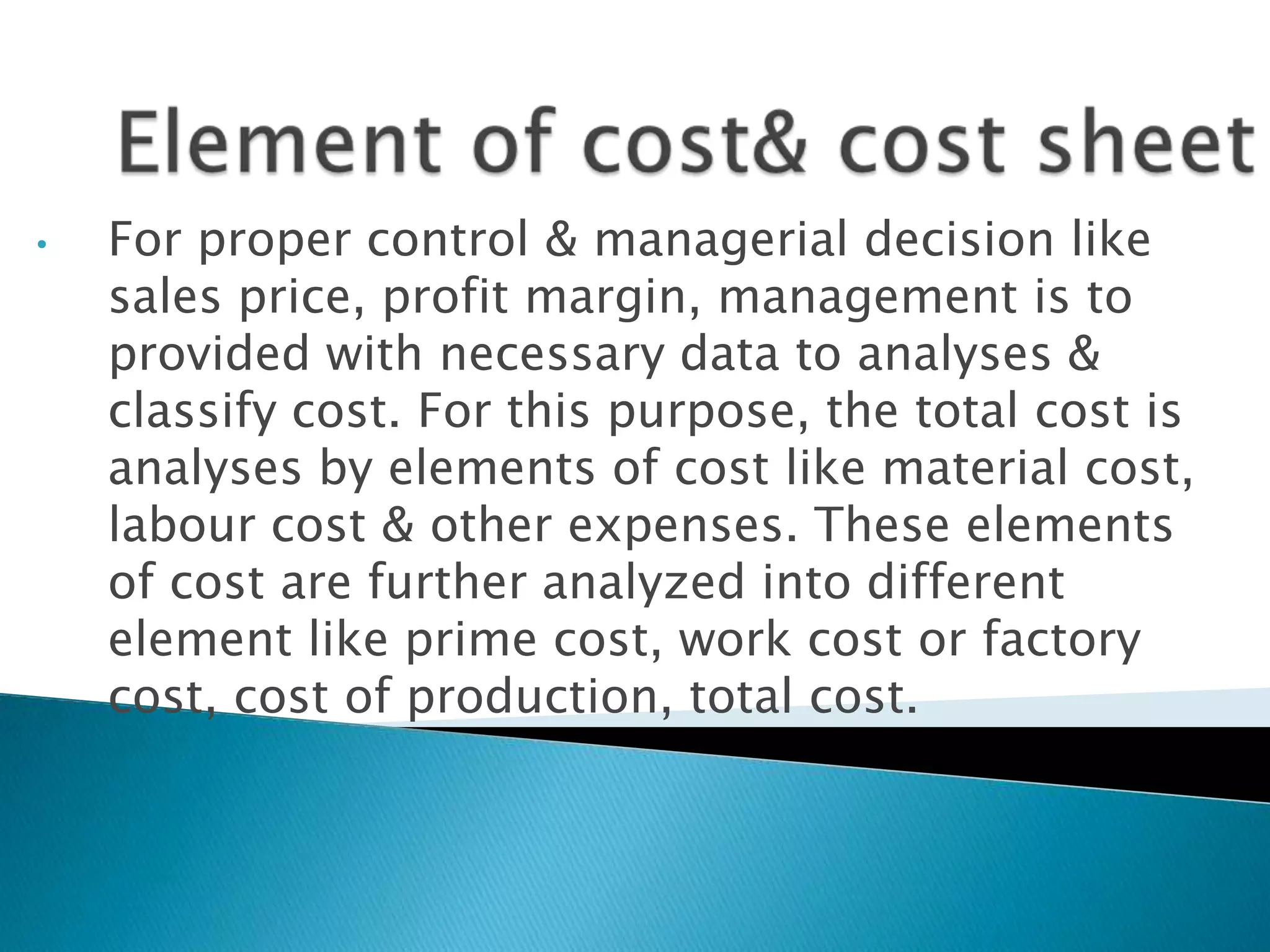 Element of cost& cost sheetFor proper control & managerial decision like sales price, profit margin, management is to provided with necessary data to analyses & classify cost. For this purpose, the total cost is analyses by elements of cost like material cost, labour cost & other expenses. These elements of cost are further analyzed into different element like prime cost, work cost or factory cost, cost of production, total cost.   It show the total cost & cost per units produced during the given period.Management to keep a close watch & control over the cost of production.It help in fixing up the selling price more accurately.It helps the businessman to submit quotations with reasonable price against tender for supply of goods. ADVANTAGES OF COST SHEET