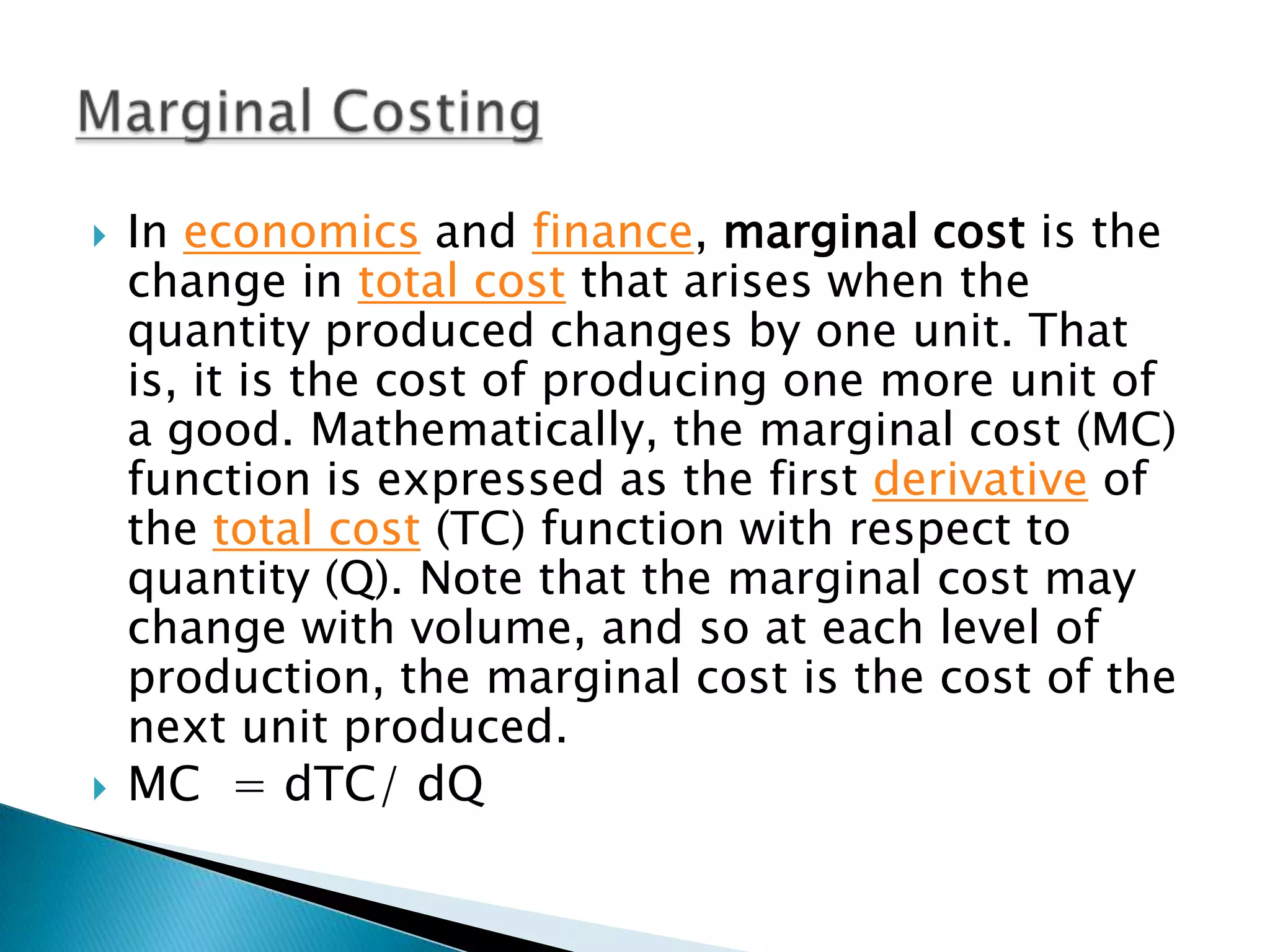 In economics and finance, marginal cost is the change in total cost that arises when the quantity produced changes by one unit. That is, it is the cost of producing one more unit of a good. Mathematically, the marginal cost (MC) function is expressed as the first derivative of the total cost (TC) function with respect to quantity (Q). Note that the marginal cost may change with volume, and so at each level of production, the marginal cost is the cost of the next unit produced.MC  = dTC/ dQMarginal Costing