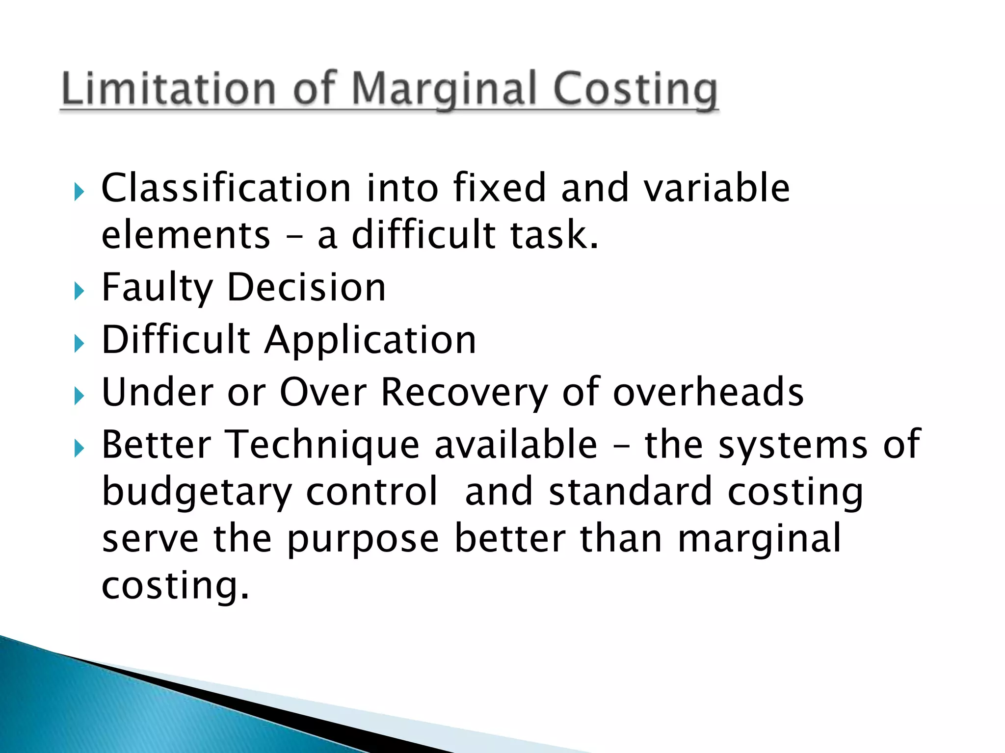 Classification into fixed and variable elements – a difficult task.Faulty DecisionDifficult ApplicationUnder or Over Recovery of overheadsBetter Technique available – the systems of budgetary control  and standard costing serve the purpose better than marginal costing.  Limitation of Marginal Costing