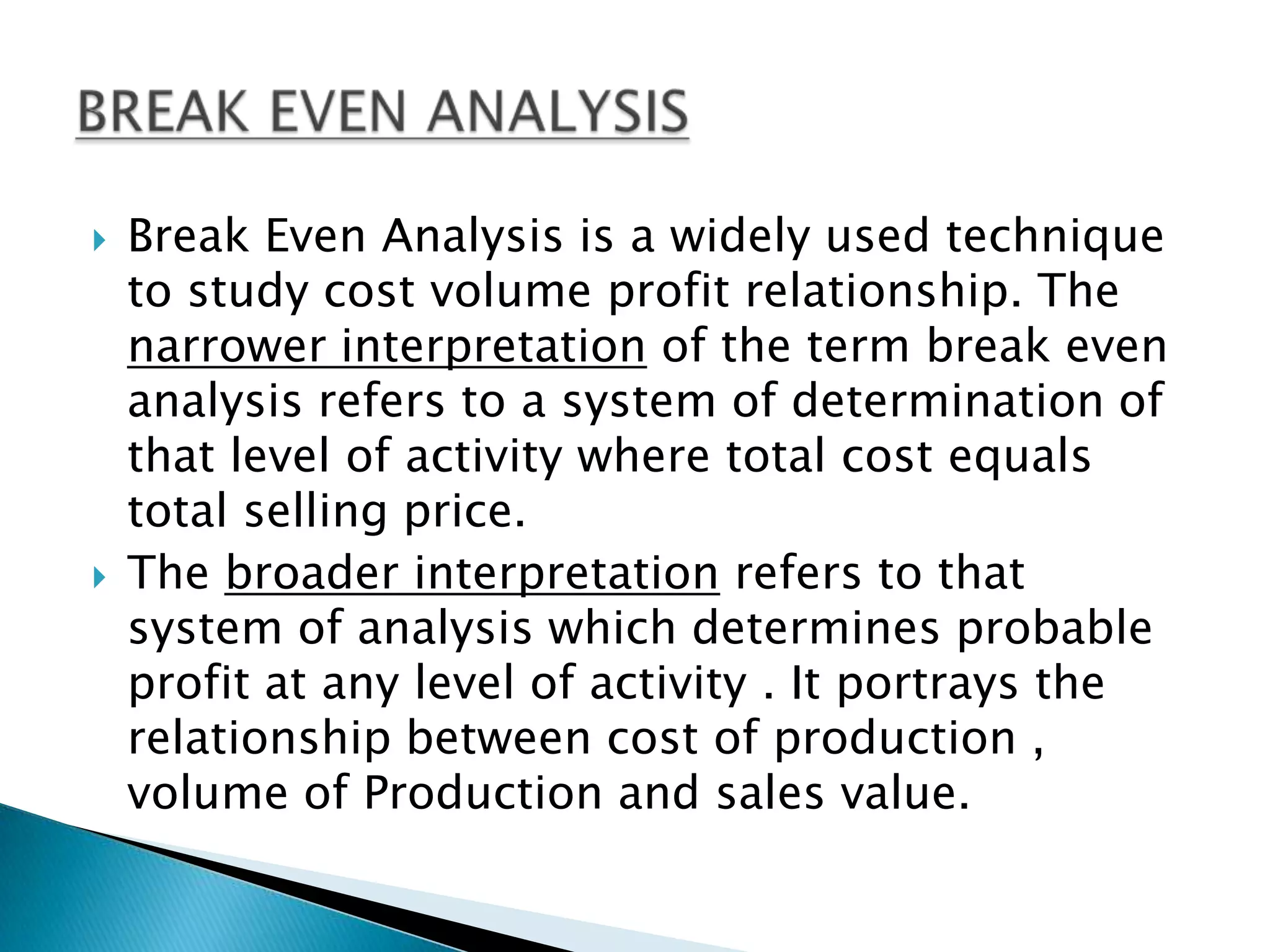 Break Even Analysis is a widely used technique to study cost volume profit relationship. The narrower interpretation of the term break even analysis refers to a system of determination of that level of activity where total cost equals total selling price.The broader interpretation refers to that system of analysis which determines probable profit at any level of activity . It portrays the relationship between cost of production , volume of Production and sales value.BREAK EVEN ANALYSIS