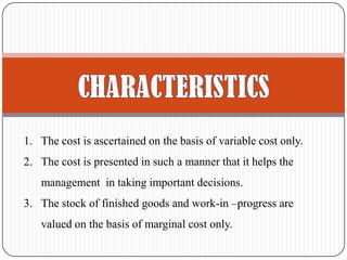 1. The cost is ascertained on the basis of variable cost only.
2. The cost is presented in such a manner that it helps the
management in taking important decisions.
3. The stock of finished goods and work-in –progress are
valued on the basis of marginal cost only.