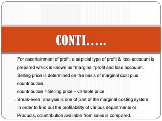 For ascertainment of profit, a sepicial type of profit & loss accouunt is
prepared whick is known as “marginal “profit and loss accouunt.
Selling price is determined on the basis of marginal cost plus
countribution.
countribution = Selling price – variable price
. Break-even analysis is one of part of the marginal costing system.
In order to find out the profitability of various departments or
Products, countribution available from sales is compared.