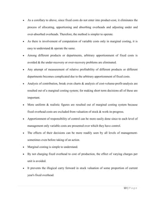10 | P a g e
As a corollary to above, since fixed costs do not enter into product-cost, it eliminates the
process of allocating, apportioning and absorbing overheads and adjusting under and
over-absorbed overheads. Therefore, the method is simpler to operate.
As there is involvement of computation of variable costs only in marginal costing, it is
easy to understand & operate the same.
Among different products or departments, arbitrary apportionment of fixed costs is
avoided & the under-recovery or over-recovery problems are eliminated.
Any attempt of measurement of relative profitability of different products or different
departments becomes complicated due to the arbitrary apportionment of fixed costs.
Analysis of contribution, break even charts & analysis of cost-volume-profit-analysis are
resulted out of a marginal costing system; for making short term decisions all of these are
important.
More uniform & realistic figures are resulted out of marginal costing system because
fixed overhead costs are excluded from valuation of stock & work-in-progress.
Apportionment of responsibility of control can be more easily done since to each level of
management only variable costs are presented over which they have control.
The effects of their decisions can be more readily seen by all levels of management-
sometimes even before taking of an action.
Marginal costing is simple to understand.
By not charging fixed overhead to cost of production, the effect of varying charges per
unit is avoided.
It prevents the illogical carry forward in stock valuation of some proportion of current
year's fixed overhead.
 