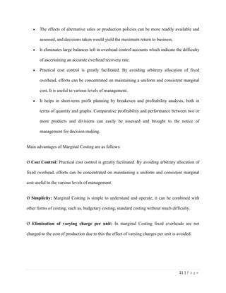 11 | P a g e
The effects of alternative sales or production policies can be more readily available and
assessed, and decisions taken would yield the maximum return to business.
It eliminates large balances left in overhead control accounts which indicate the difficulty
of ascertaining an accurate overhead recovery rate.
Practical cost control is greatly facilitated. By avoiding arbitrary allocation of fixed
overhead, efforts can be concentrated on maintaining a uniform and consistent marginal
cost. It is useful to various levels of management.
It helps in short-term profit planning by breakeven and profitability analysis, both in
terms of quantity and graphs. Comparative profitability and performance between two or
more products and divisions can easily be assessed and brought to the notice of
management for decision making.
Main advantages of Marginal Costing are as follows:
Ø Cost Control: Practical cost control is greatly facilitated. By avoiding arbitrary allocation of
fixed overhead, efforts can be concentrated on maintaining a uniform and consistent marginal
cost useful to the various levels of management.
Ø Simplicity: Marginal Costing is simple to understand and operate; it can be combined with
other forms of costing, such as, budgetary costing, standard costing without much difficulty.
Ø Elimination of varying charge per unit: In marginal Costing fixed overheads are not
charged to the cost of production due to this the effect of varying charges per unit is avoided.
 