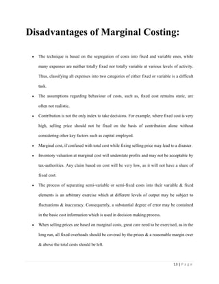 13 | P a g e
Disadvantages of Marginal Costing:
The technique is based on the segregation of costs into fixed and variable ones, while
many expenses are neither totally fixed nor totally variable at various levels of activity.
Thus, classifying all expenses into two categories of either fixed or variable is a difficult
task.
The assumptions regarding behaviour of costs, such as, fixed cost remains static, are
often not realistic.
Contribution is not the only index to take decisions. For example, where fixed cost is very
high, selling price should not be fixed on the basis of contribution alone without
considering other key factors such as capital employed.
Marginal cost, if confused with total cost while fixing selling price may lead to a disaster.
Inventory valuation at marginal cost will understate profits and may not be acceptable by
tax-authorities. Any claim based on cost will be very low, as it will not have a share of
fixed cost.
The process of separating semi-variable or semi-fixed costs into their variable & fixed
elements is an arbitrary exercise which at different levels of output may be subject to
fluctuations & inaccuracy. Consequently, a substantial degree of error may be contained
in the basic cost information which is used in decision making process.
When selling prices are based on marginal costs, great care need to be exercised, as in the
long run, all fixed overheads should be covered by the prices & a reasonable margin over
& above the total costs should be left.
 