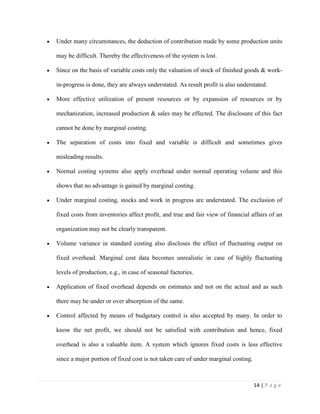 14 | P a g e
Under many circumstances, the deduction of contribution made by some production units
may be difficult. Thereby the effectiveness of the system is lost.
Since on the basis of variable costs only the valuation of stock of finished goods & work-
in-progress is done, they are always understated. As result profit is also understated.
More effective utilization of present resources or by expansion of resources or by
mechanization, increased production & sales may be effected. The disclosure of this fact
cannot be done by marginal costing.
The separation of costs into fixed and variable is difficult and sometimes gives
misleading results.
Normal costing systems also apply overhead under normal operating volume and this
shows that no advantage is gained by marginal costing.
Under marginal costing, stocks and work in progress are understated. The exclusion of
fixed costs from inventories affect profit, and true and fair view of financial affairs of an
organization may not be clearly transparent.
Volume variance in standard costing also discloses the effect of fluctuating output on
fixed overhead. Marginal cost data becomes unrealistic in case of highly fluctuating
levels of production, e.g., in case of seasonal factories.
Application of fixed overhead depends on estimates and not on the actual and as such
there may be under or over absorption of the same.
Control affected by means of budgetary control is also accepted by many. In order to
know the net profit, we should not be satisfied with contribution and hence, fixed
overhead is also a valuable item. A system which ignores fixed costs is less effective
since a major portion of fixed cost is not taken care of under marginal costing.
 