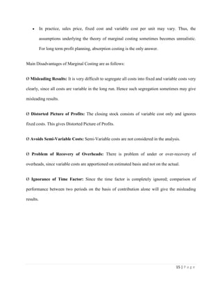 15 | P a g e
In practice, sales price, fixed cost and variable cost per unit may vary. Thus, the
assumptions underlying the theory of marginal costing sometimes becomes unrealistic.
For long term profit planning, absorption costing is the only answer.
Main Disadvantages of Marginal Costing are as follows:
Ø Misleading Results: It is very difficult to segregate all costs into fixed and variable costs very
clearly, since all costs are variable in the long run. Hence such segregation sometimes may give
misleading results.
Ø Distorted Picture of Profits: The closing stock consists of variable cost only and ignores
fixed costs. This gives Distorted Picture of Profits.
Ø Avoids Semi-Variable Costs: Semi-Variable costs are not considered in the analysis.
Ø Problem of Recovery of Overheads: There is problem of under or over-recovery of
overheads, since variable costs are apportioned on estimated basis and not on the actual.
Ø Ignorance of Time Factor: Since the time factor is completely ignored; comparison of
performance between two periods on the basis of contribution alone will give the misleading
results.
 