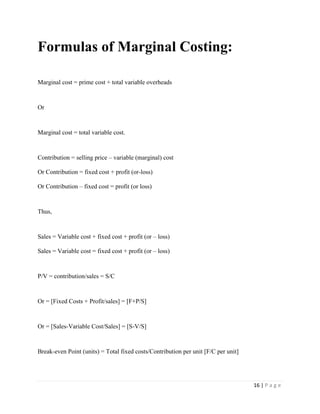 16 | P a g e
Formulas of Marginal Costing:
Marginal cost = prime cost + total variable overheads
Or
Marginal cost = total variable cost.
Contribution = selling price – variable (marginal) cost
Or Contribution = fixed cost + profit (or-loss)
Or Contribution – fixed cost = profit (or loss)
Thus,
Sales = Variable cost + fixed cost + profit (or – loss)
Sales = Variable cost = fixed cost + profit (or – loss)
P/V = contribution/sales = S/C
Or = [Fixed Costs + Profit/sales] = [F+P/S]
Or = [Sales-Variable Cost/Sales] = [S-V/S]
Break-even Point (units) = Total fixed costs/Contribution per unit [F/C per unit]
 