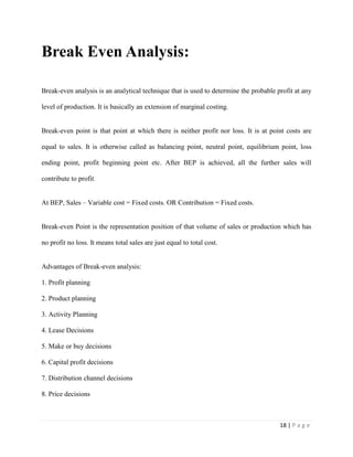 18 | P a g e
Break Even Analysis:
Break-even analysis is an analytical technique that is used to determine the probable profit at any
level of production. It is basically an extension of marginal costing.
Break-even point is that point at which there is neither profit nor loss. It is at point costs are
equal to sales. It is otherwise called as balancing point, neutral point, equilibrium point, loss
ending point, profit beginning point etc. After BEP is achieved, all the further sales will
contribute to profit.
At BEP, Sales – Variable cost = Fixed costs. OR Contribution = Fixed costs.
Break-even Point is the representation position of that volume of sales or production which has
no profit no loss. It means total sales are just equal to total cost.
Advantages of Break-even analysis:
1. Profit planning
2. Product planning
3. Activity Planning
4. Lease Decisions
5. Make or buy decisions
6. Capital profit decisions
7. Distribution channel decisions
8. Price decisions
 