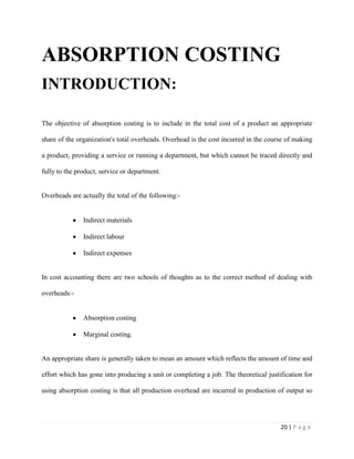 20 | P a g e
ABSORPTION COSTING
INTRODUCTION:
The objective of absorption costing is to include in the total cost of a product an appropriate
share of the organization's total overheads. Overhead is the cost incurred in the course of making
a product, providing a service or running a department, but which cannot be traced directly and
fully to the product, service or department.
Overheads are actually the total of the following:-
Indirect materials
Indirect labour
Indirect expenses
In cost accounting there are two schools of thoughts as to the correct method of dealing with
overheads:-
Absorption costing
Marginal costing.
An appropriate share is generally taken to mean an amount which reflects the amount of time and
effort which has gone into producing a unit or completing a job. The theoretical justification for
using absorption costing is that all production overhead are incurred in production of output so
 