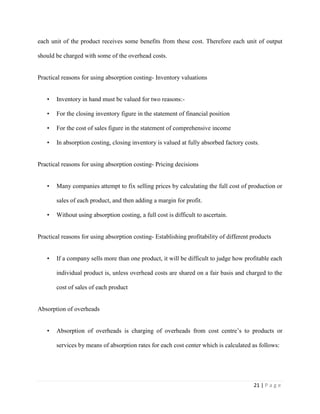 21 | P a g e
each unit of the product receives some benefits from these cost. Therefore each unit of output
should be charged with some of the overhead costs.
Practical reasons for using absorption costing- Inventory valuations
• Inventory in hand must be valued for two reasons:-
• For the closing inventory figure in the statement of financial position
• For the cost of sales figure in the statement of comprehensive income
• In absorption costing, closing inventory is valued at fully absorbed factory costs.
Practical reasons for using absorption costing- Pricing decisions
• Many companies attempt to fix selling prices by calculating the full cost of production or
sales of each product, and then adding a margin for profit.
• Without using absorption costing, a full cost is difficult to ascertain.
Practical reasons for using absorption costing- Establishing profitability of different products
• If a company sells more than one product, it will be difficult to judge how profitable each
individual product is, unless overhead costs are shared on a fair basis and charged to the
cost of sales of each product
Absorption of overheads
• Absorption of overheads is charging of overheads from cost centre’s to products or
services by means of absorption rates for each cost center which is calculated as follows:
 