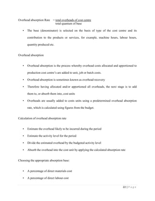 22 | P a g e
Overhead absorption Rate = total overheads of cost centre
total quantum of base
• The base (denominator) is selected on the basis of type of the cost centre and its
contribution to the products or services, for example, machine hours, labour hours,
quantity produced etc.
Overhead absorption
• Overhead absorption is the process whereby overhead costs allocated and apportioned to
production cost centre’s are added to unit, job or batch costs.
• Overhead absorption is sometimes known as overhead recovery
• Therefore having allocated and/or apportioned all overheads, the next stage is to add
them to, or absorb them into, cost units
• Overheads are usually added to costs units using a predetermined overhead absorption
rate, which is calculated using figures from the budget.
Calculation of overhead absorption rate
• Estimate the overhead likely to be incurred during the period
• Estimate the activity level for the period
• Divide the estimated overhead by the budgeted activity level
• Absorb the overhead into the cost unit by applying the calculated absorption rate
Choosing the appropriate absorption base:
• A percentage of direct materials cost
• A percentage of direct labour cost
 