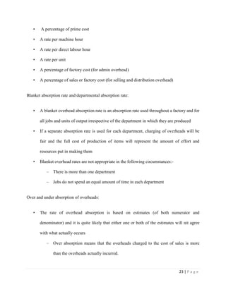 23 | P a g e
• A percentage of prime cost
• A rate per machine hour
• A rate per direct labour hour
• A rate per unit
• A percentage of factory cost (for admin overhead)
• A percentage of sales or factory cost (for selling and distribution overhead)
Blanket absorption rate and departmental absorption rate:
• A blanket overhead absorption rate is an absorption rate used throughout a factory and for
all jobs and units of output irrespective of the department in which they are produced
• If a separate absorption rate is used for each department, charging of overheads will be
fair and the full cost of production of items will represent the amount of effort and
resources put in making them
• Blanket overhead rates are not appropriate in the following circumstances:-
– There is more than one department
– Jobs do not spend an equal amount of time in each department
Over and under absorption of overheads:
• The rate of overhead absorption is based on estimates (of both numerator and
denominator) and it is quite likely that either one or both of the estimates will nit agree
with what actually occurs
– Over absorption means that the overheads charged to the cost of sales is more
than the overheads actually incurred.
 