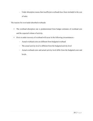 24 | P a g e
– Under absorption means that insufficient overheads have been included in the cost
of sales
The reasons for over/under absorbed overheads:
• The overhead absorption rate is predetermined from budget estimates of overhead cost
and the expected volume of activity.
• Over or under recovery of overhead will occur in the following circumstances:-
– Actual overhead costs are different from budgeted overhead
– The actual activity level is different from the budgeted activity level
– Actual overhead costs and actual activity level differ from the budgeted costs and
levels.
 