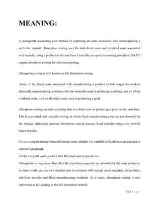 25 | P a g e
MEANING:
A managerial accounting cost method of expensing all costs associated with manufacturing a
particular product. Absorption costing uses the total direct costs and overhead costs associated
with manufacturing a product as the cost base. Generally accepted accounting principles (GAAP)
require absorption costing for external reporting.
Absorption costing is also known as full absorption costing.
Some of the direct costs associated with manufacturing a product include wages for workers
physically manufacturing a product, the raw materials used in producing a product, and all of the
overhead costs, such as all utility costs, used in producing a good.
Absorption costing includes anything that is a direct cost in producing a good as the cost base.
This is contrasted with variable costing, in which fixed manufacturing costs are not absorbed by
the product. Advocates promote absorption costing because fixed manufacturing costs provide
future benefits.
It is a costing technique where all normal costs whether it is variable or fixed costs are charged to
cost units produced.
Unlike marginal costing which take the fixed cost as period cost.
Absorption costing means that all of the manufacturing costs are absorbed by the units produced.
In other words, the cost of a finished unit in inventory will include direct materials, direct labor,
and both variable and fixed manufacturing overhead. As a result, absorption costing is also
referred to as full costing or the full absorption method.
 